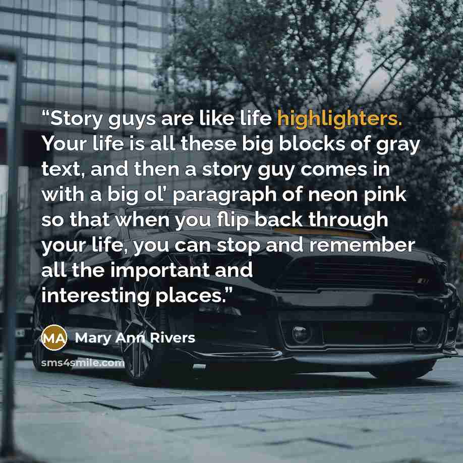 “Story guys are like life highlighters. Your life is all these big blocks of gray text, and then a story guy comes in with a big ol’ paragraph of neon pink so that when you flip back through your life, you can stop and remember all the important and interesting places.” quote by Mary Ann Rivers