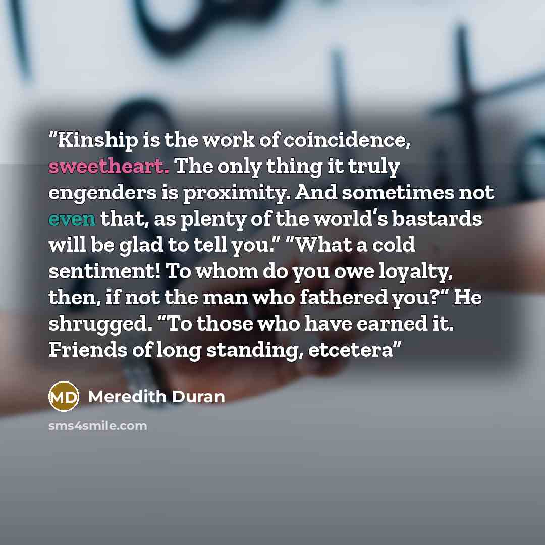 “Kinship is the work of coincidence, sweetheart. The only thing it truly engenders is proximity. And sometimes not even that, as plenty of the world’s bastards will be glad to tell you.” “What a cold sentiment! To whom do you owe loyalty, then, if not the man who fathered you?” He shrugged. “To…” quote by Meredith Duran