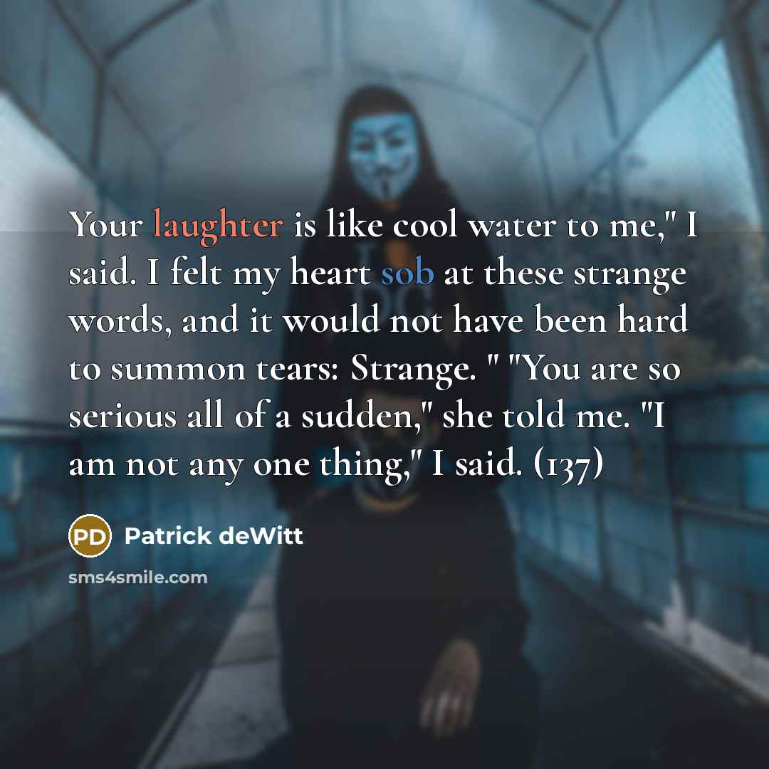 “Your laughter is like cool water to me," I said. I felt my heart sob at these strange words, and it would not have been hard to summon tears: Strange. " "You are so serious all of a sudden," she told me. "I am not any one thing," I said. (137)” quote by Patrick deWitt