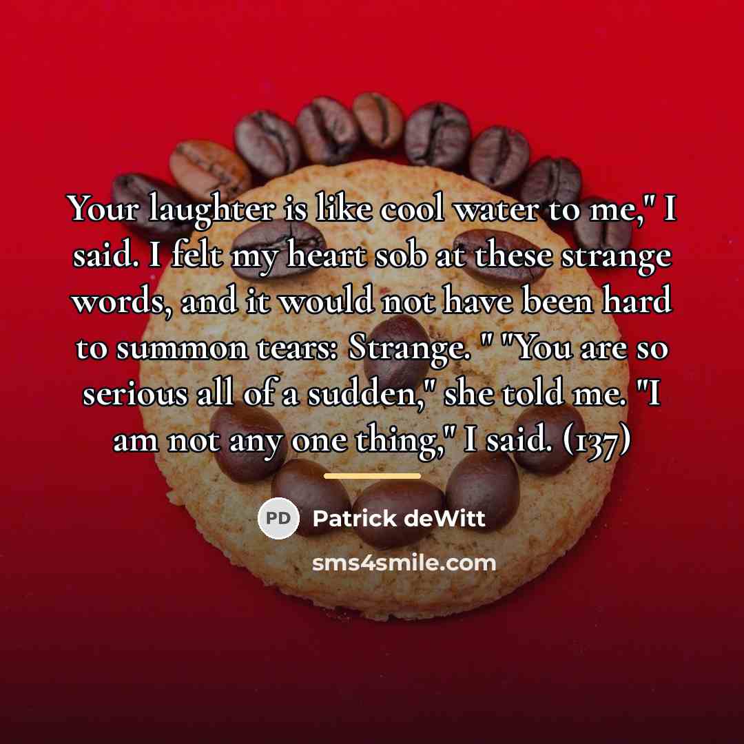 “Your laughter is like cool water to me," I said.…” quote by Patrick deWitt