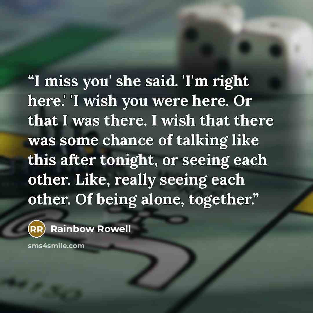“I miss you' she said. 'I'm right here.' 'I wish you were here. Or that I was there. I wish that there was some chance of talking like this after tonight, or seeing each other. Like, really seeing each other. Of being alone, together.” quote by Rainbow Rowell