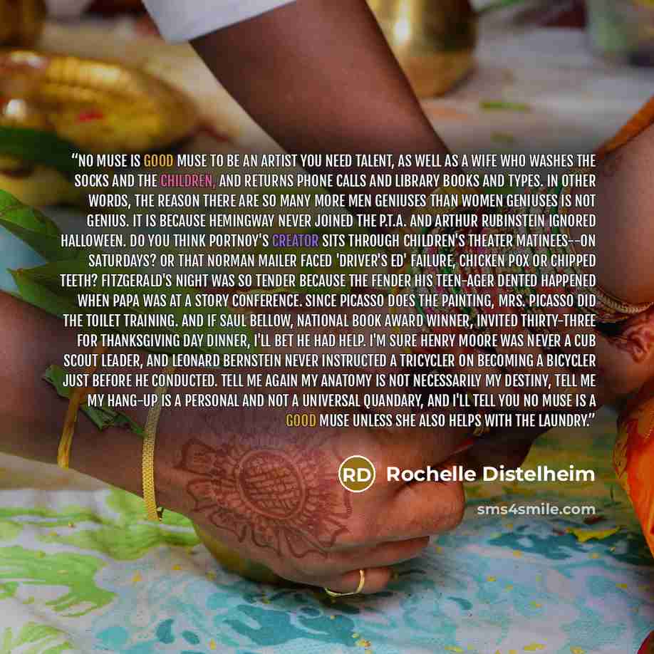 “NO MUSE IS GOOD MUSE To be an Artist you need talent, as well as a wife who washes the socks and the children, and returns phone calls and library books and types. In other words, the reason there are so many more Men Geniuses than Women Geniuses is not Genius. It is because Hemingway never joined…” quote by Rochelle Distelheim