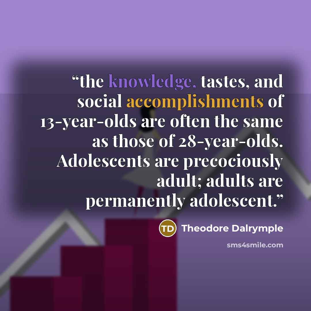 “the knowledge, tastes, and social accomplishments of 13-year-olds are often the same as those of 28-year-olds. Adolescents are precociously adult; adults are permanently adolescent.” quote by Theodore Dalrymple