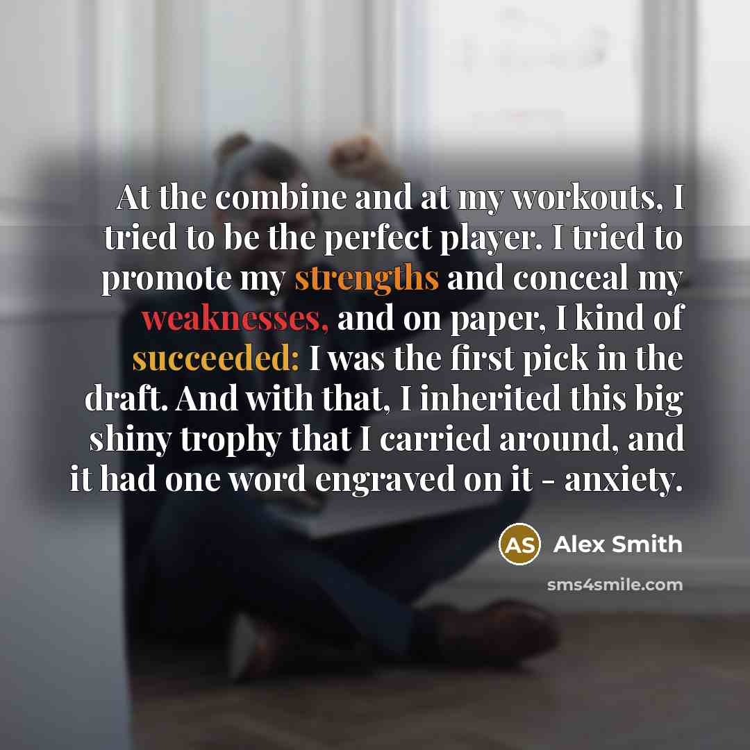 “At the combine and at my workouts, I tried to be the perfect player. I tried to promote my strengths and conceal my weaknesses, and on paper, I kind of succeeded: I was the first pick in the draft. And with that, I inherited this big shiny trophy that I carried around, and it had one word engraved…” quote by Alex Smith