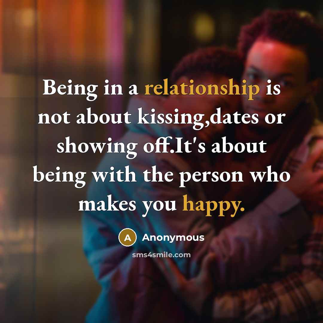 “Being in a relationship is not about kissing,dates or showing off.It's about being with the person who makes you happy.” quote by Anonymous