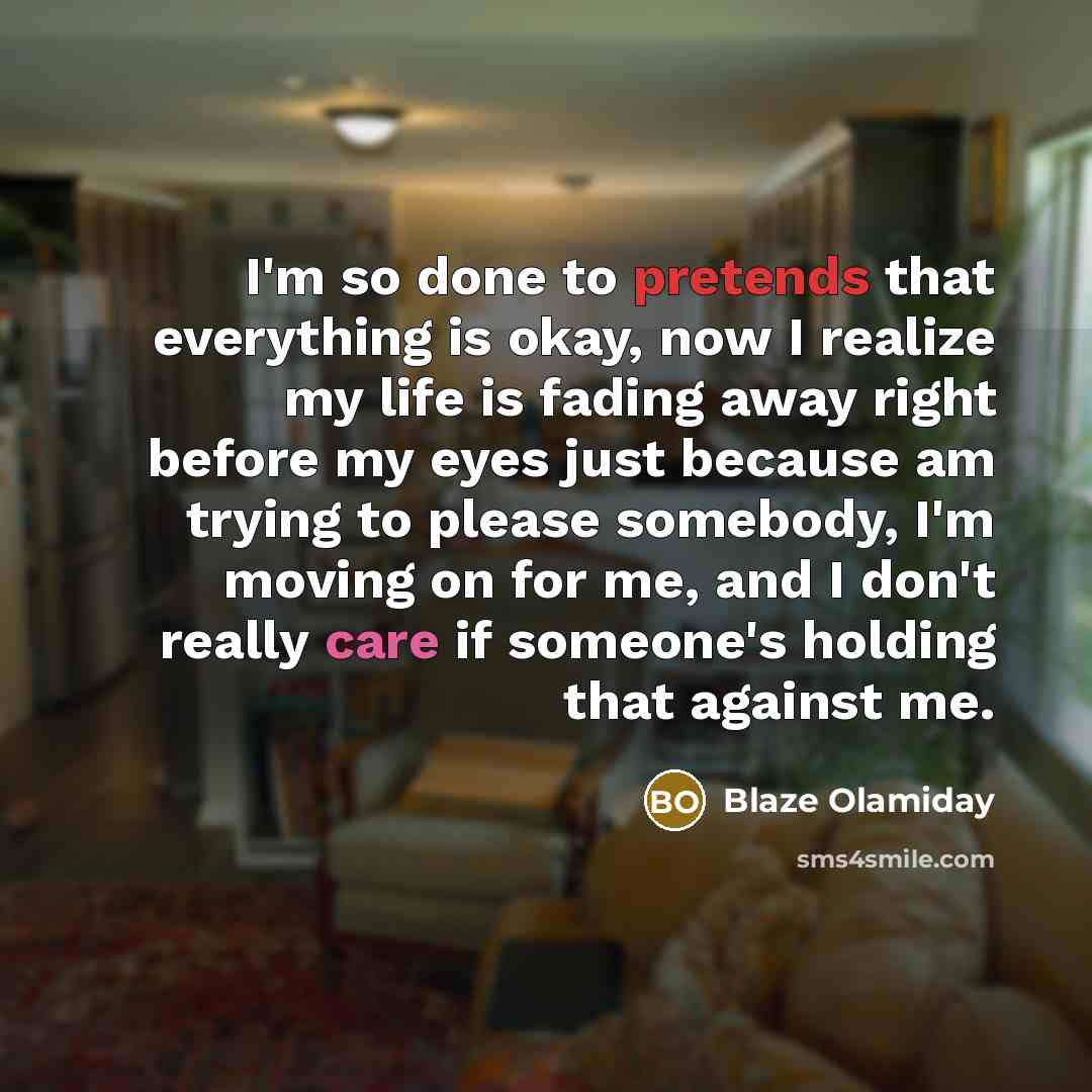 “I'm so done to pretends that everything is okay, now I realize my life is fading away right before my eyes just because am trying to please somebody, I'm moving on for me, and I don't really care if someone's holding that against me.” quote by Blaze Olamiday