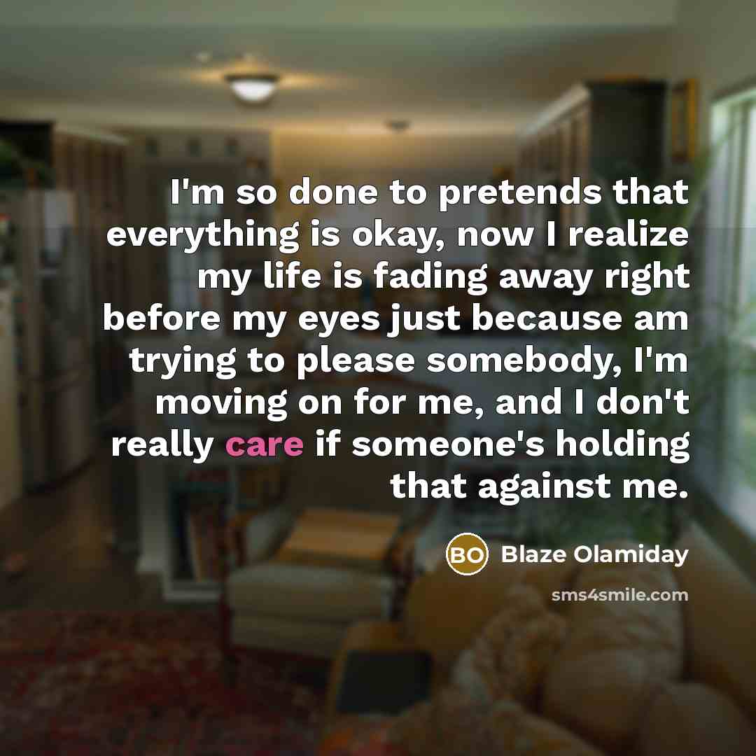“I'm so done to pretends that everything is okay, now I realize my life is fading away right before my eyes just because am trying to please somebody, I'm moving on for me, and I don't really care if someone's holding that against me.” quote by Blaze Olamiday