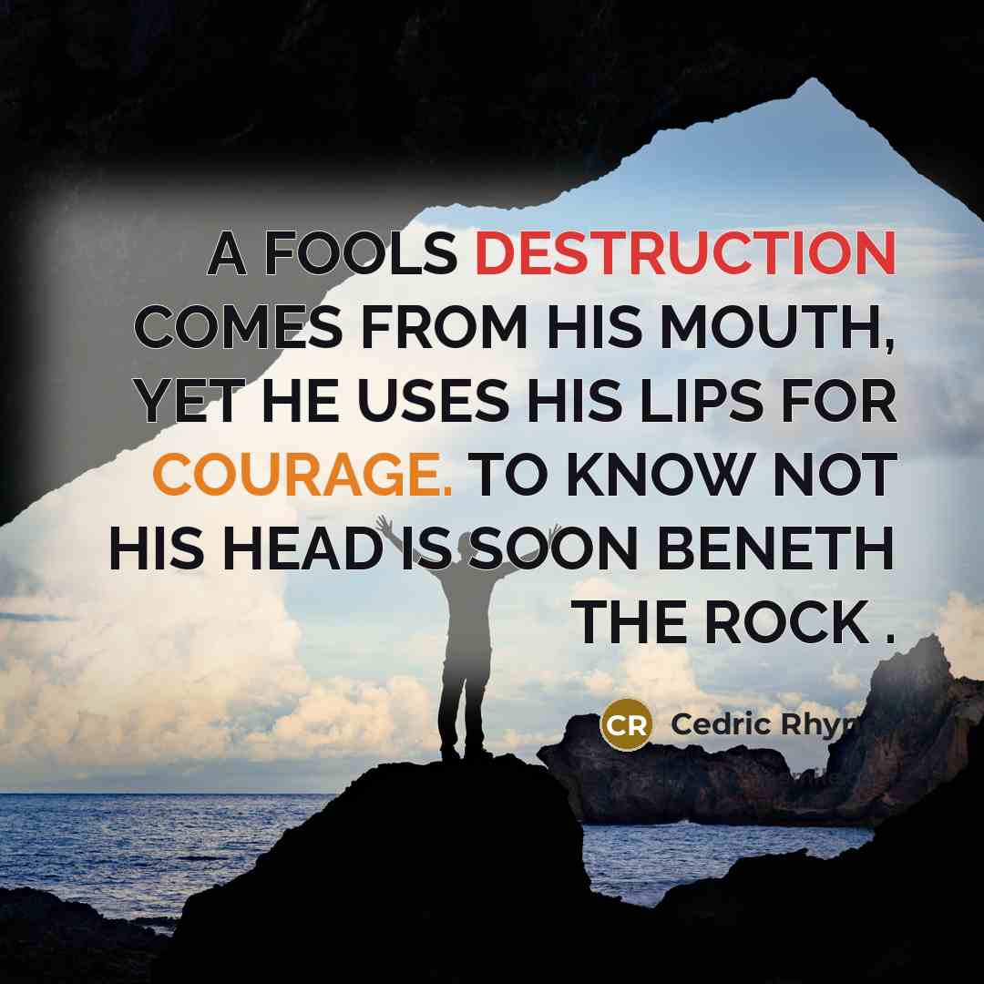 “A FOOLS DESTRUCTION COMES FROM HIS MOUTH, YET HE USES HIS LIPS FOR COURAGE. TO KNOW NOT HIS HEAD IS SOON BENETH THE ROCK .” quote by CEDRIC RHYNES