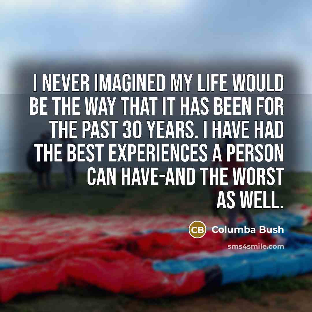 “I never imagined my life would be the way that it has been for the past 30 years. I have had the best experiences a person can have-and the worst as well.” quote by Columba Bush