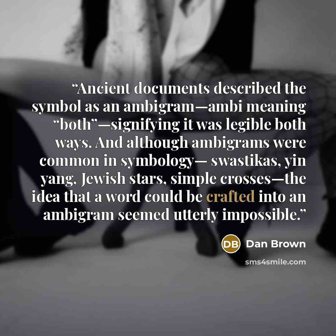 “Ancient documents described the symbol as an ambigram—ambi meaning “both”—signifying it was legible both ways. And although ambigrams were common in symbology— swastikas, yin yang, Jewish stars, simple crosses—the idea that a word could be crafted into an ambigram seemed utterly impossible.” quote by Dan Brown