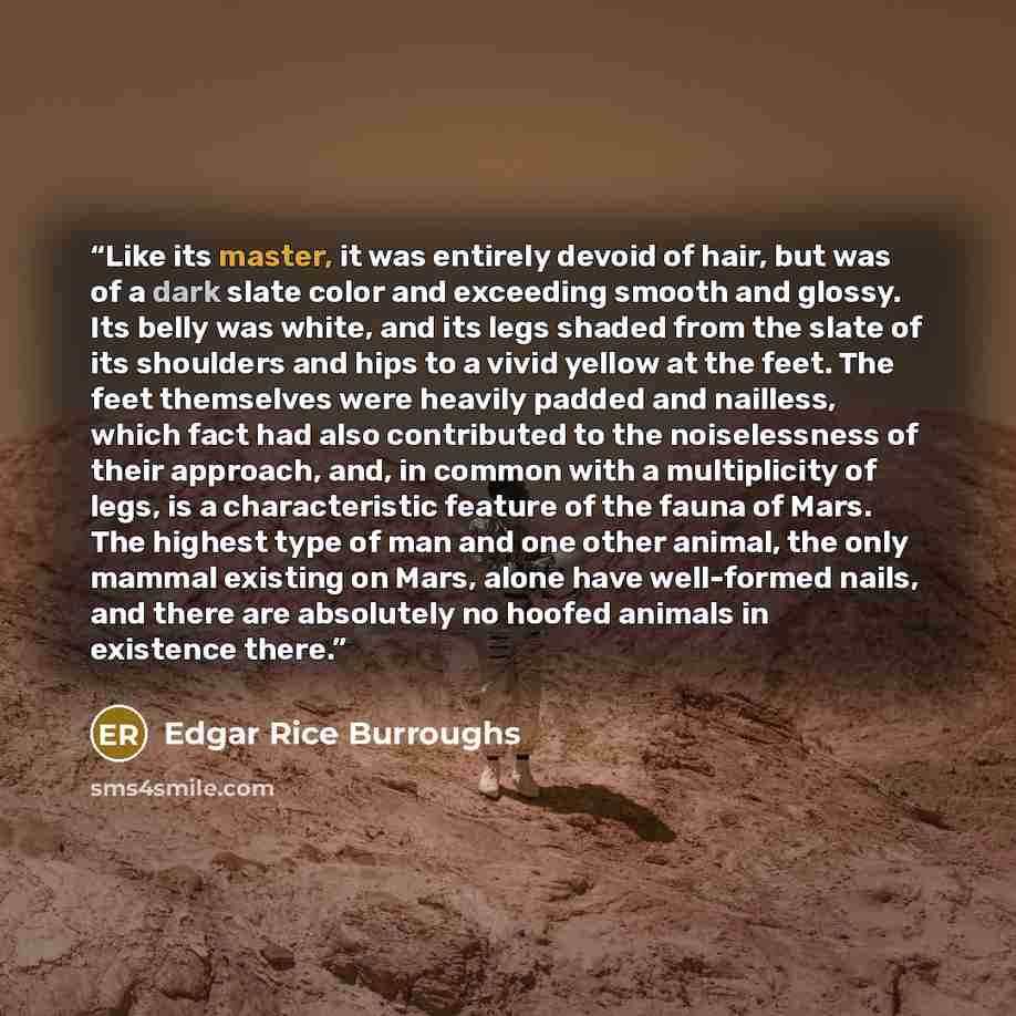 “Like its master, it was entirely devoid of hair, but was of a dark slate color and exceeding smooth and glossy. Its belly was white, and its legs shaded from the slate of its shoulders and hips to a vivid yellow at the feet. The feet themselves were heavily padded and nailless, which fact had also…” quote by Edgar Rice Burroughs