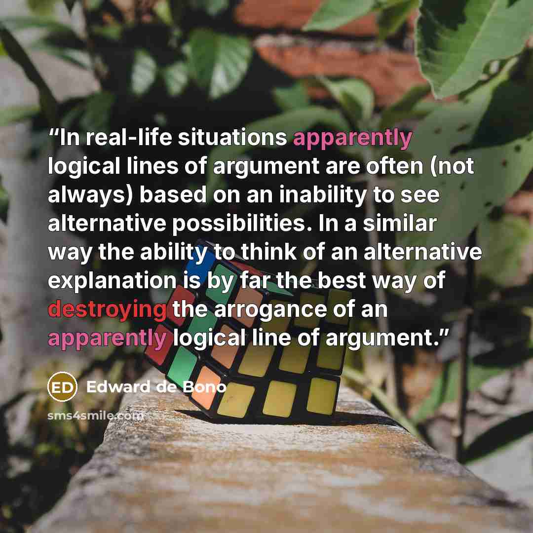 “In real-life situations apparently logical lines of argument are often (not always) based on an inability to see alternative possibilities. In a similar way the ability to think of an alternative explanation is by far the best way of destroying the arrogance of an apparently logical line of…” quote by Edward De Bono