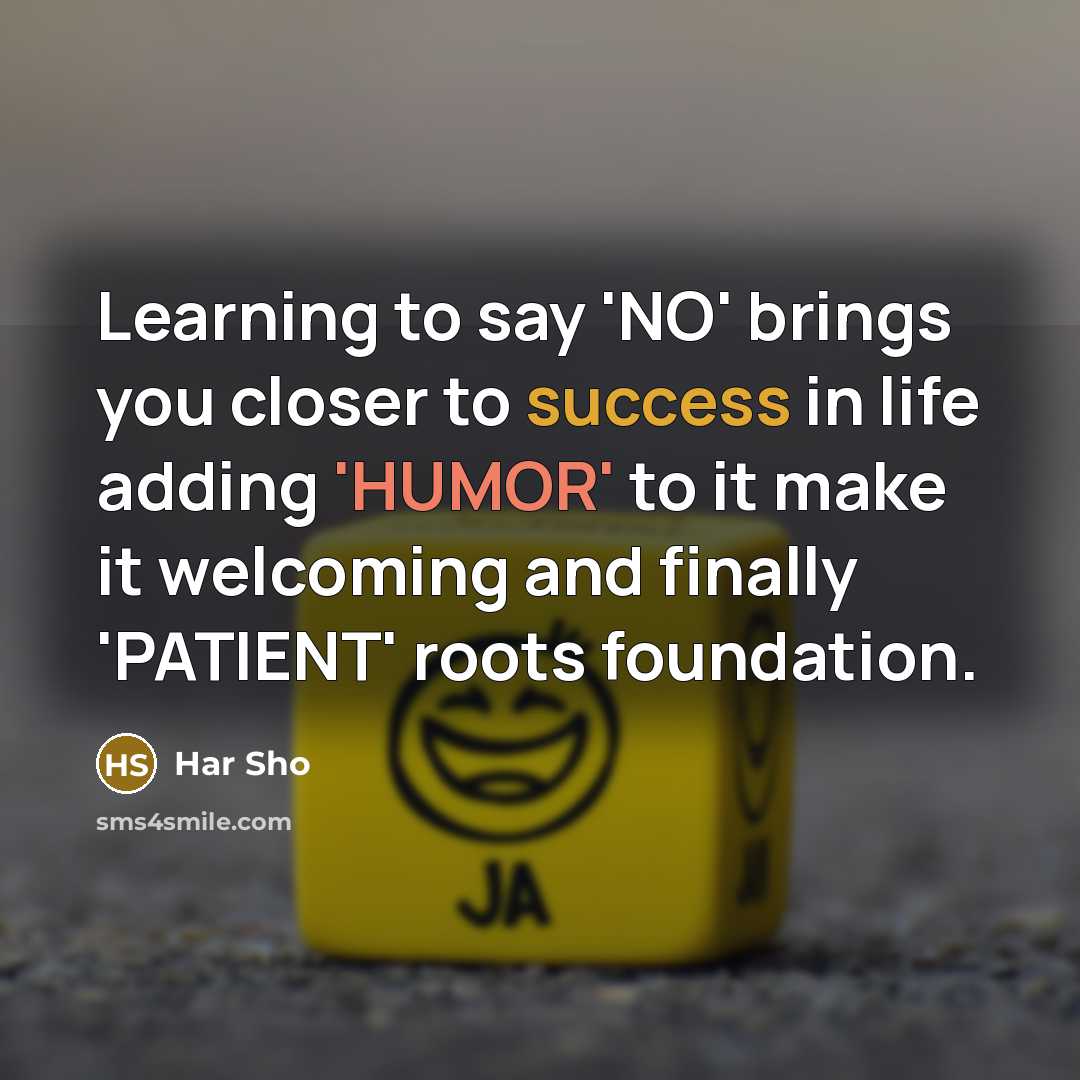 “Learning to say 'NO' brings you closer to success in life adding 'HUMOR' to it make it welcoming and finally 'PATIENT' roots foundation.” quote by Har Sho