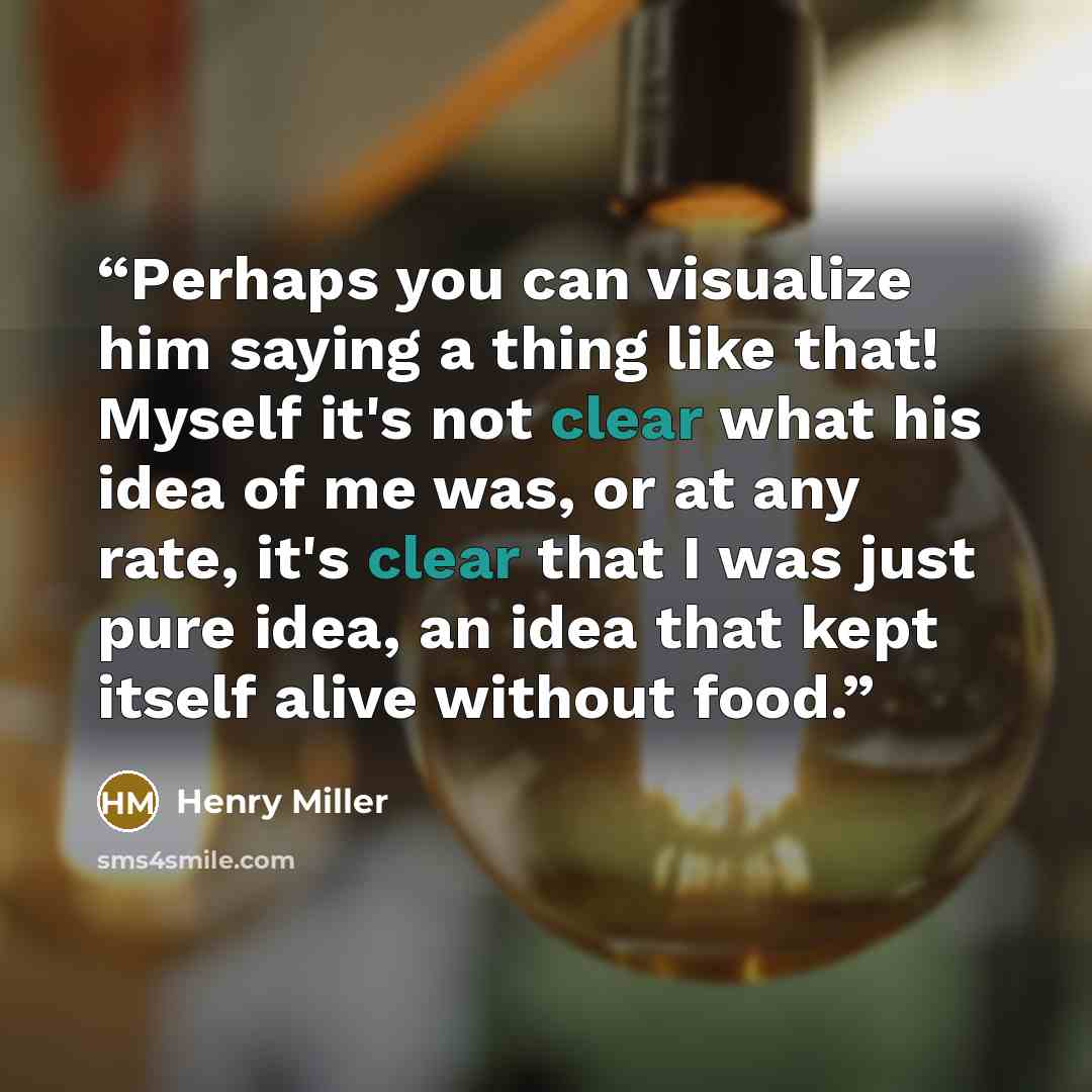 “Perhaps you can visualize him saying a thing like that! Myself it's not clear what his idea of me was, or at any rate, it's clear that I was just pure idea, an idea that kept itself alive without food.” quote by Henry Miller