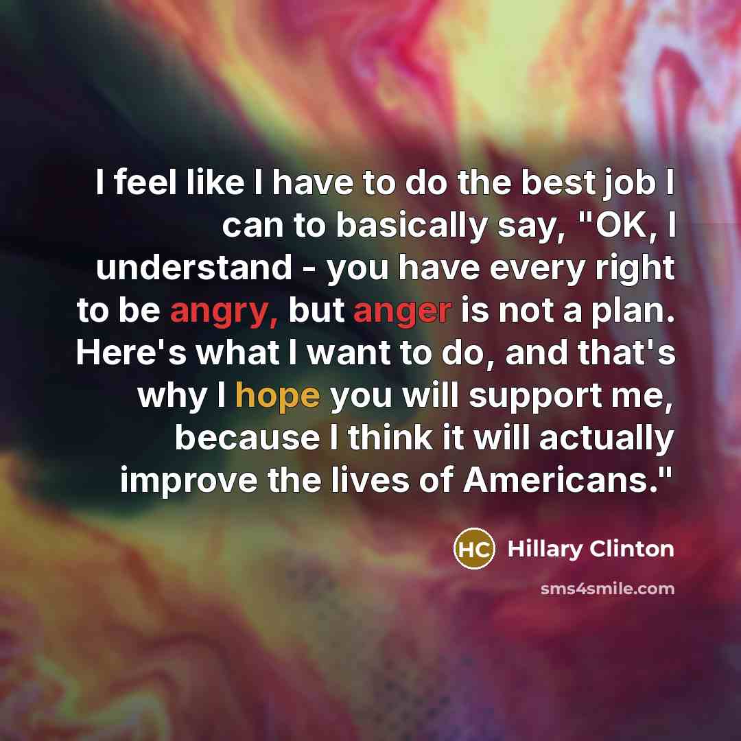 “I feel like I have to do the best job I can to basically say, "OK, I understand - you have every right to be angry, but anger is not a plan. Here's what I want to do, and that's why I hope you will support me, because I think it will actually improve the lives of Americans."” quote by Hillary Clinton