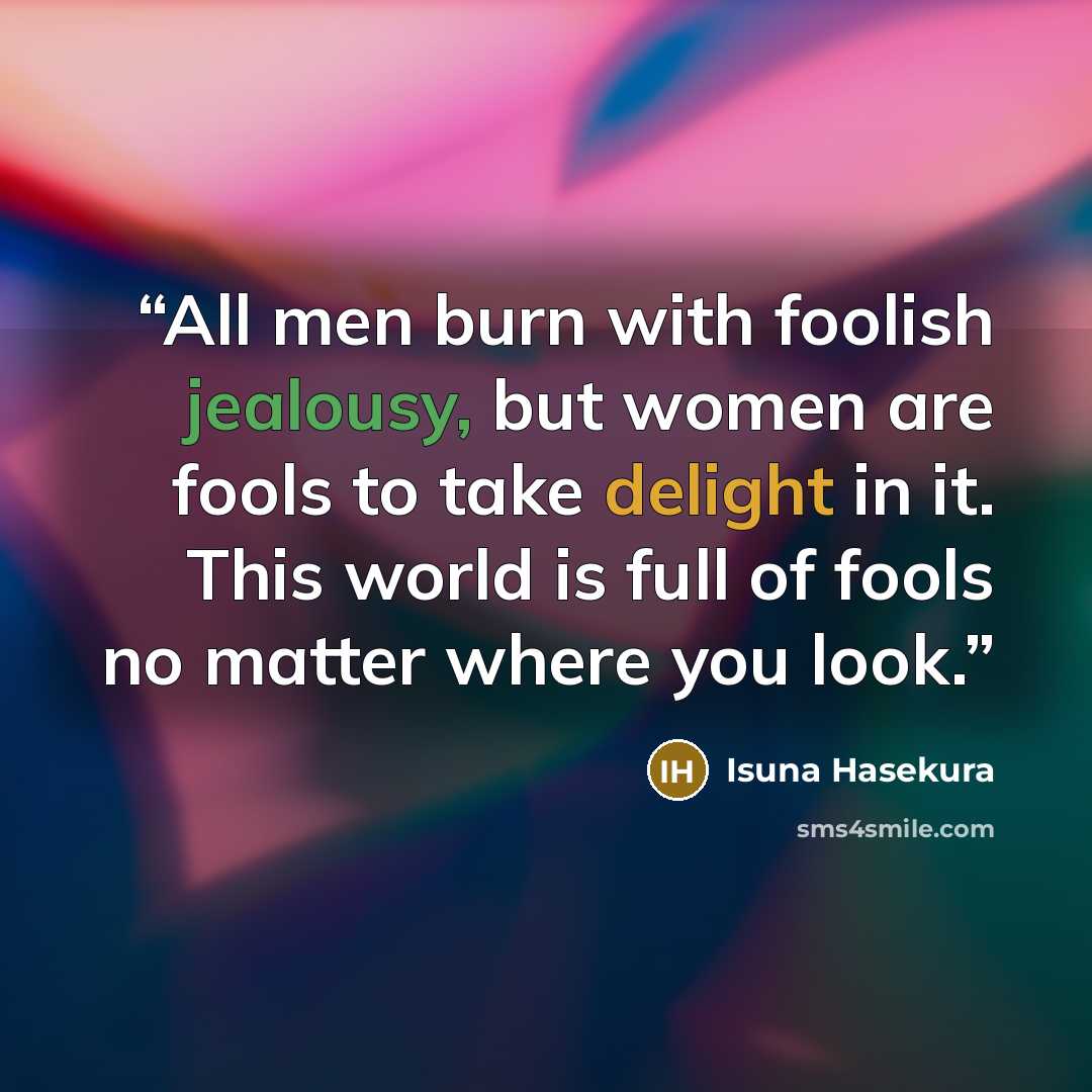 “All men burn with foolish jealousy, but women are fools to take delight in it. This world is full of fools no matter where you look.” quote by Isuna Hasekura