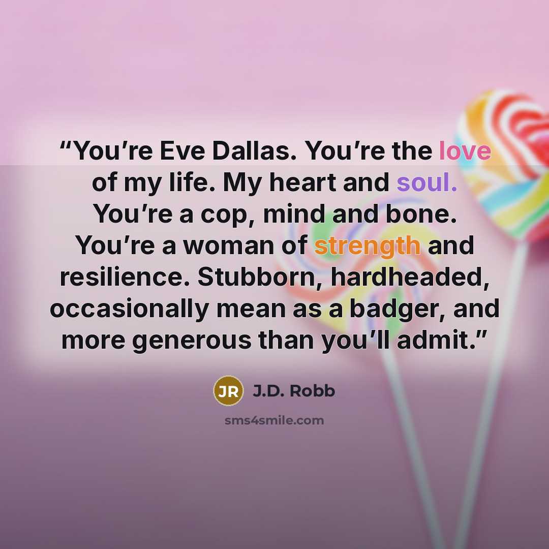 “You’re Eve Dallas. You’re the love of my life. My heart and soul. You’re a cop, mind and bone. You’re a woman of strength and resilience. Stubborn, hardheaded, occasionally mean as a badger, and more generous than you’ll admit.” quote by J.D. Robb
