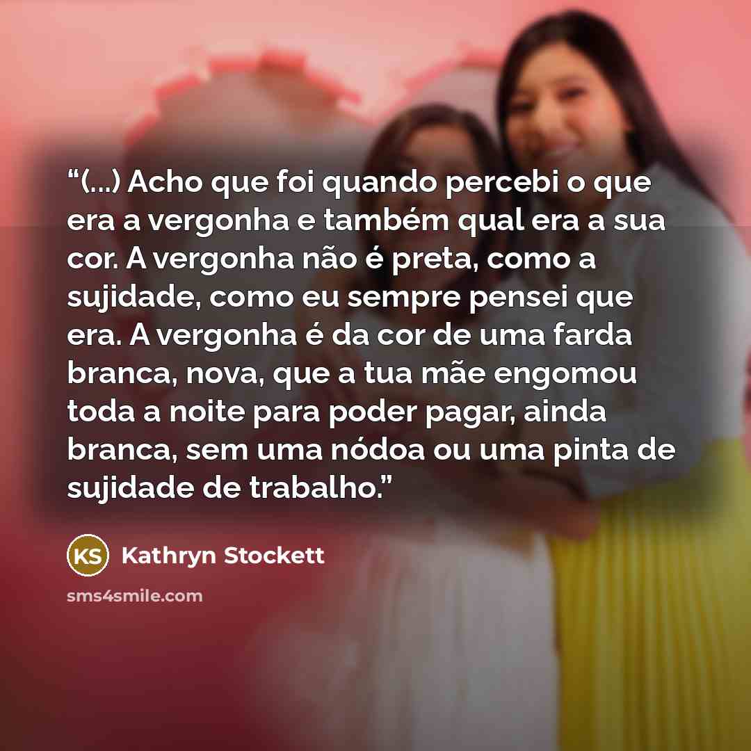 “(...) Acho que foi quando percebi o que era a vergonha e também qual era a sua cor. A vergonha não é preta, como a sujidade, como eu sempre pensei que era. A vergonha é da cor de uma farda branca, nova, que a tua mãe engomou toda a noite para poder pagar, ainda branca, sem uma nódoa ou uma pinta…” quote by Kathryn Stockett