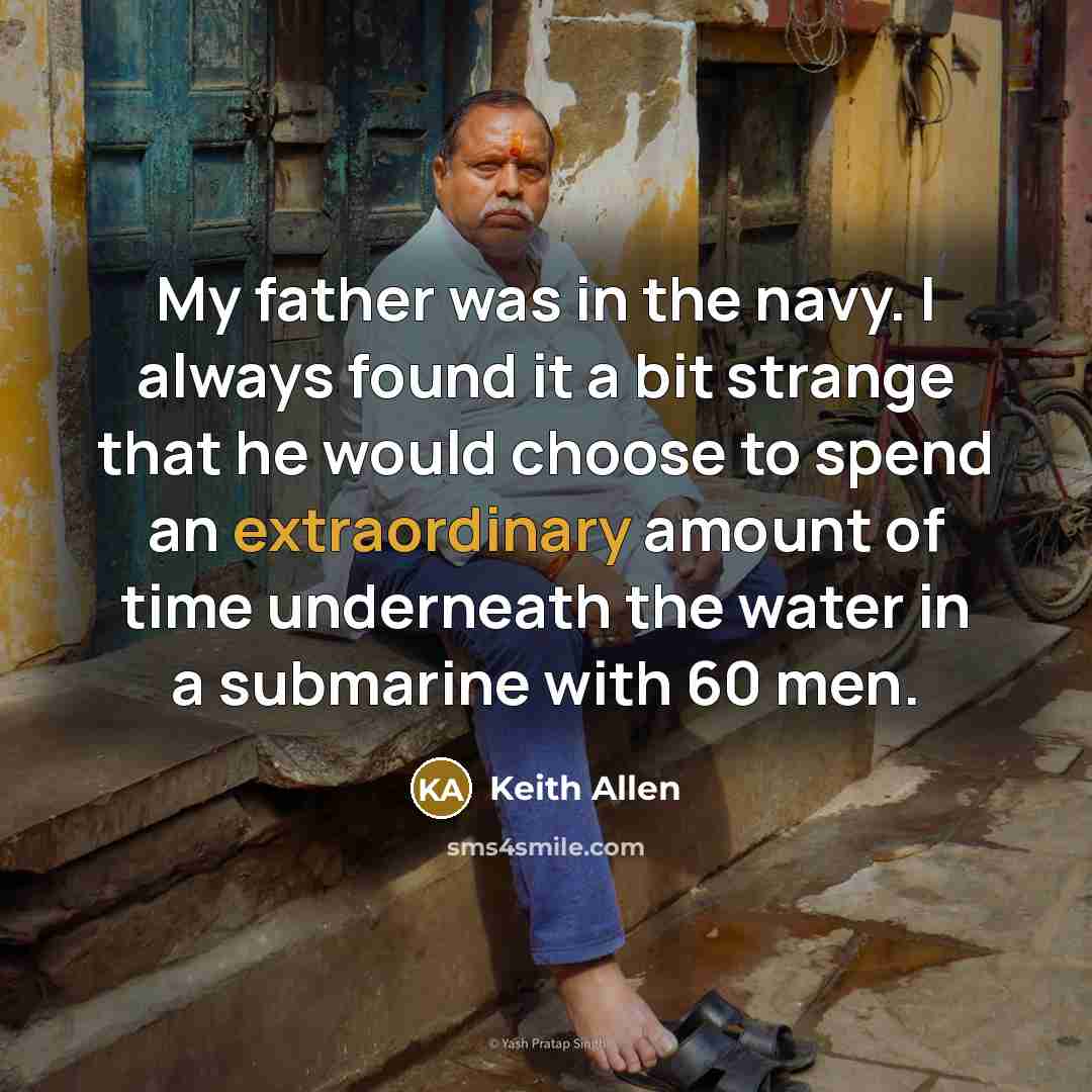“My father was in the navy. I always found it a bit strange that he would choose to spend an extraordinary amount of time underneath the water in a submarine with 60 men.” quote by Keith Allen