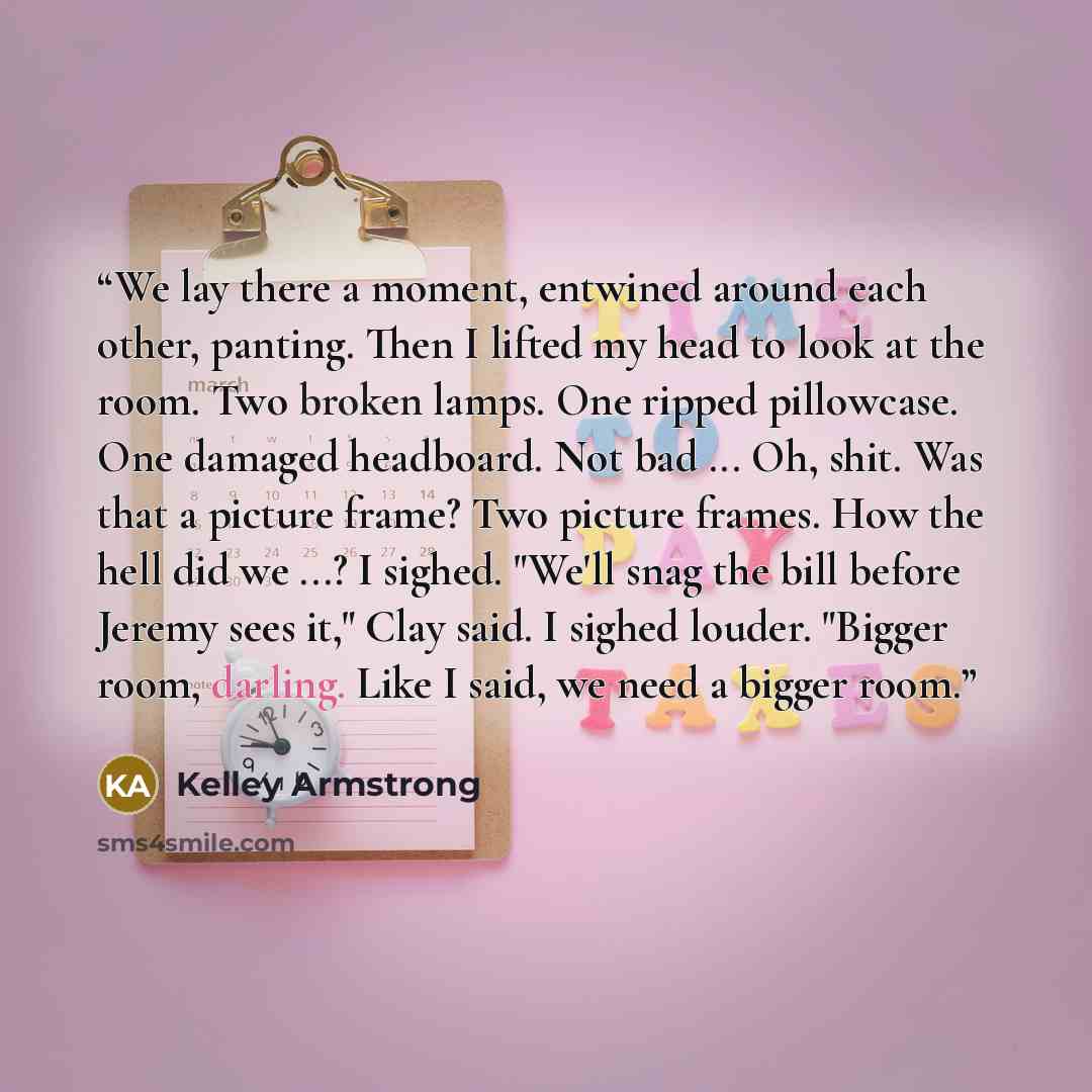 “We lay there a moment, entwined around each other, panting. Then I lifted my head to look at the room. Two broken lamps. One ripped pillowcase. One damaged headboard. Not bad ... Oh, shit. Was that a picture frame? Two picture frames. How the hell did we ...? I sighed. "We'll snag the bill before…” quote by Kelley Armstrong