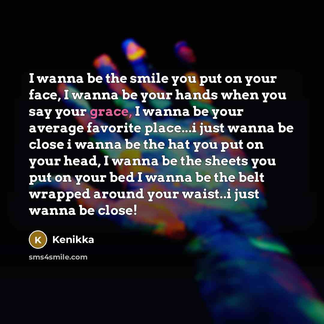 “I wanna be the smile you put on your face, I wanna be your hands when you say your grace, I wanna be your average favorite place...i just wanna be close i wanna be the hat you put on your head, I wanna be the sheets you put on your bed I wanna be the belt wrapped around your waist..i just wanna be…” quote by Kenikka