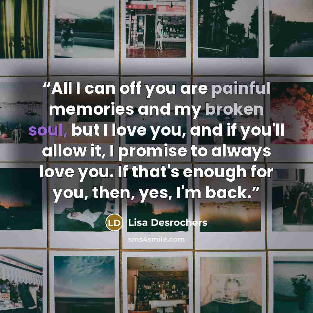 “All I can off you are painful memories and my broken soul, but I love you, and if you'll allow it, I promise to always love you. If that's enough for you, then, yes, I'm back.” quote by Lisa Desrochers