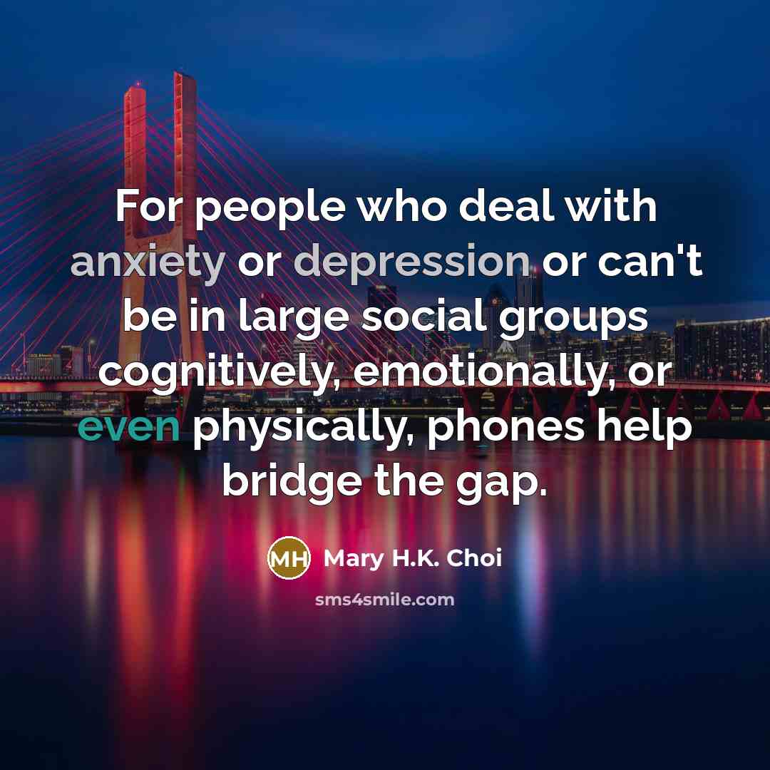 “For people who deal with anxiety or depression or can't be in large social groups cognitively, emotionally, or even physically, phones help bridge the gap.” quote by Mary H.K. Choi