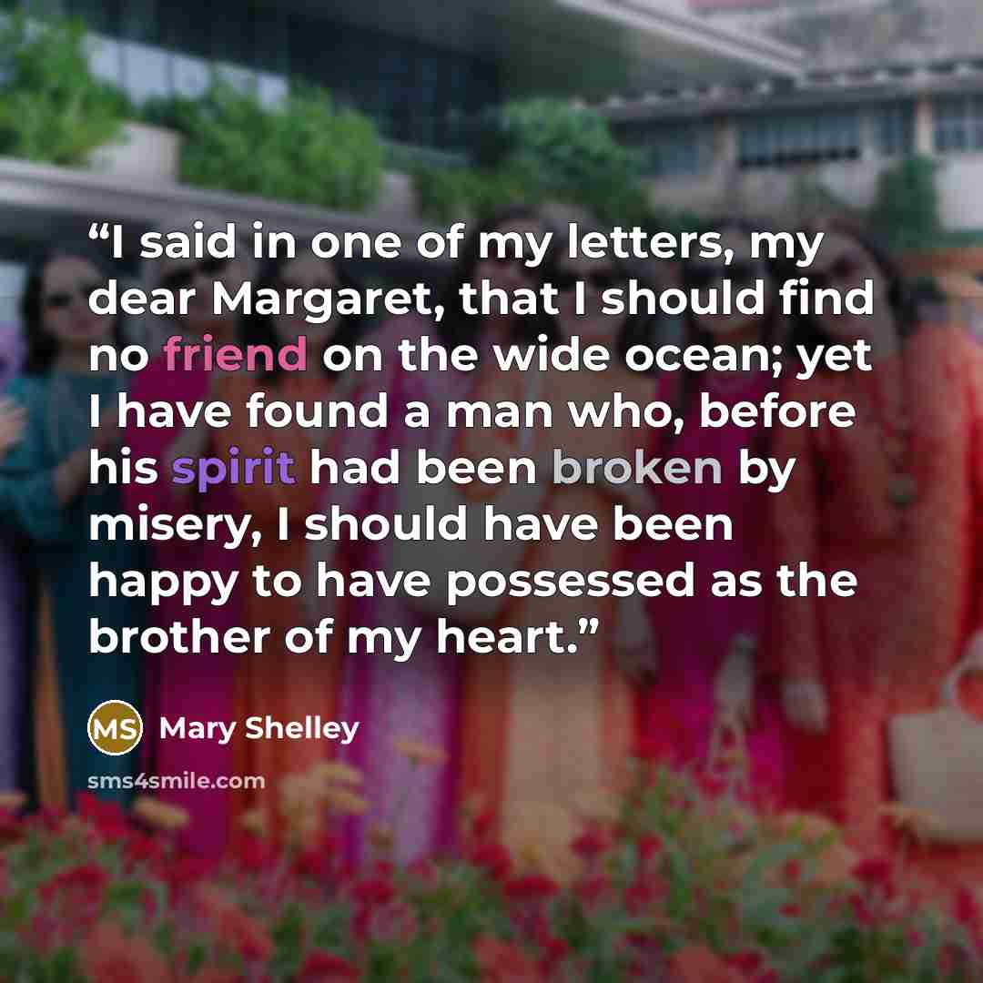 “I said in one of my letters, my dear Margaret, that I should find no friend on the wide ocean; yet I have found a man who, before his spirit had been broken by misery, I should have been happy to have possessed as the brother of my heart.” quote by Mary Shelley