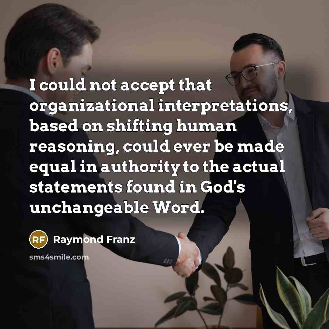 “I could not accept that organizational interpretations, based on shifting human reasoning, could ever be made equal in authority to the actual statements found in God's unchangeable Word.” quote by Raymond Franz