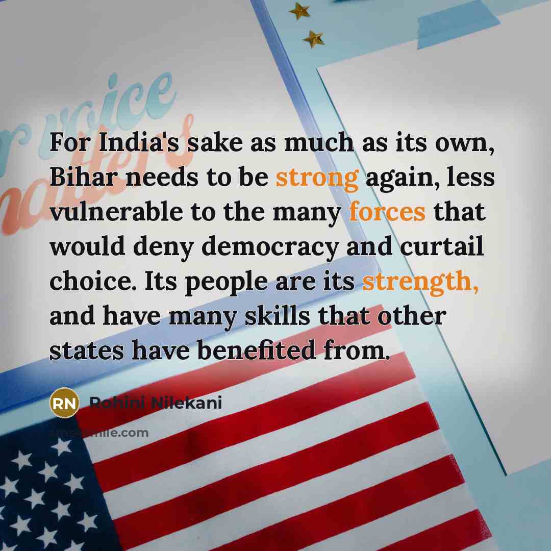 “For India's sake as much as its own, Bihar needs to be strong again, less vulnerable to the many forces that would deny democracy and curtail choice. Its people are its strength, and have many skills that other states have benefited from.” quote by Rohini Nilekani