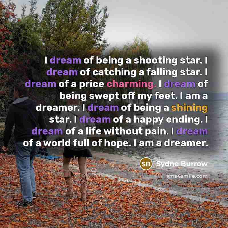 “I dream of being a shooting star. I dream of catching a falling star. I dream of a price charming. I dream of being swept off my feet. I am a dreamer. I dream of being a shining star. I dream of a happy ending. I dream of a life without pain. I dream of a world full of hope. I am a dreamer.” quote by Sydne Burrow