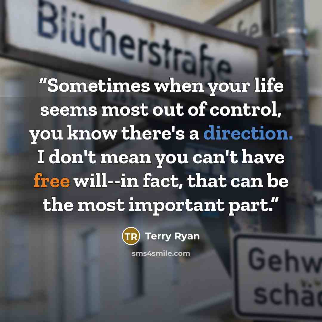 “Sometimes when your life seems most out of control, you know there's a direction. I don't mean you can't have free will--in fact, that can be the most important part.” quote by Terry Ryan