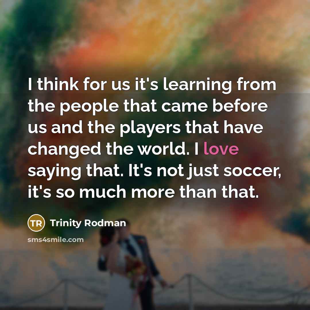 “I think for us it's learning from the people that came before us and the players that have changed the world. I love saying that. It's not just soccer, it's so much more than that.” quote by Trinity Rodman