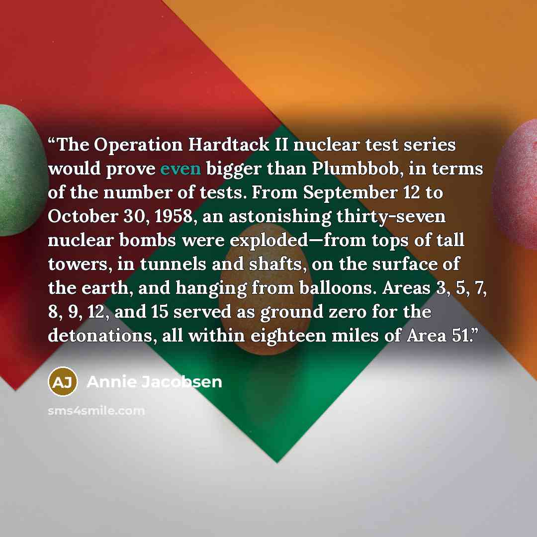 “The Operation Hardtack II nuclear test series would prove even bigger than Plumbbob, in terms of the number of tests. From September 12 to October 30, 1958, an astonishing thirty-seven nuclear bombs were exploded—from tops of tall towers, in tunnels and shafts, on the surface of the earth, and…” quote by Annie Jacobsen