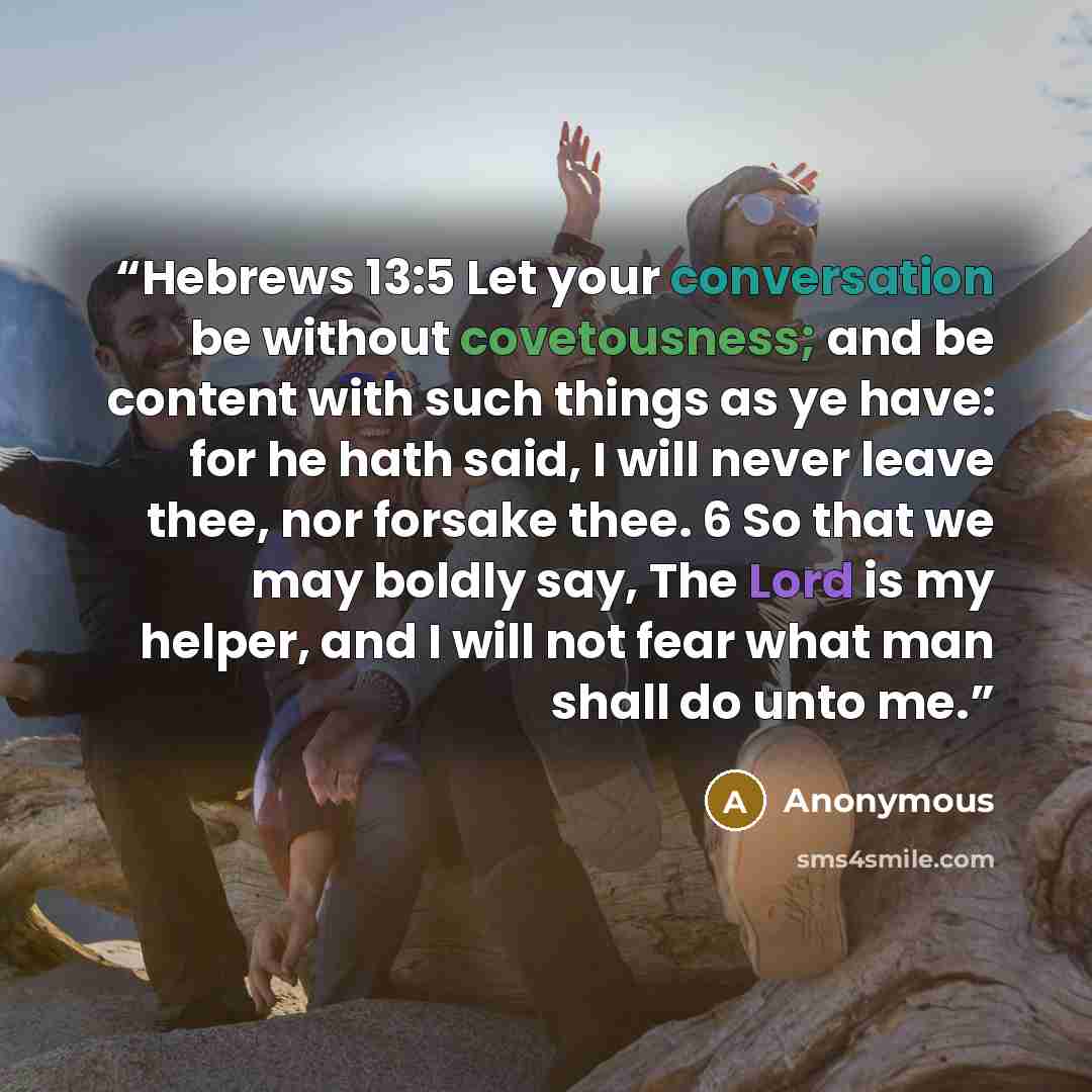 “Hebrews 13:5 Let your conversation be without covetousness; and be content with such things as ye have: for he hath said, I will never leave thee, nor forsake thee. 6 So that we may boldly say, The Lord is my helper, and I will not fear what man shall do unto me.” quote by Anonymous