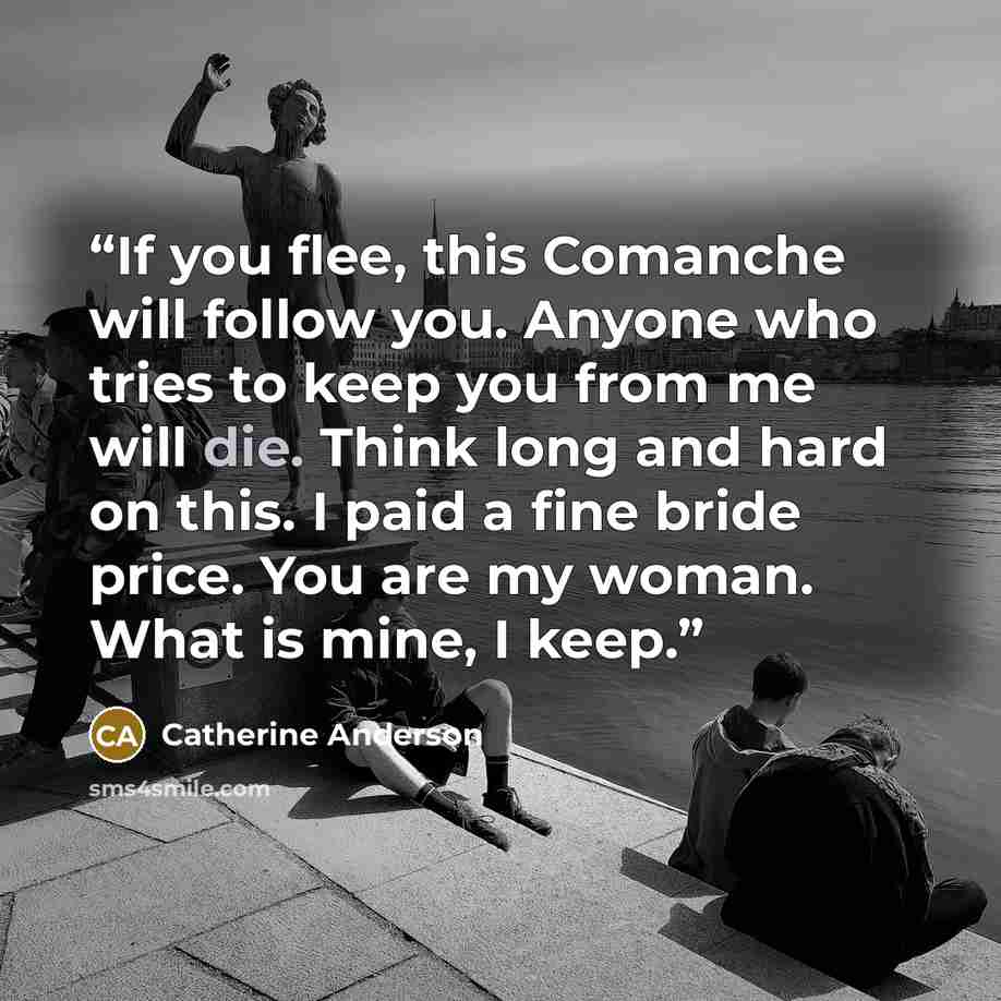 “If you flee, this Comanche will follow you. Anyone who tries to keep you from me will die. Think long and hard on this. I paid a fine bride price. You are my woman. What is mine, I keep.” quote by Catherine Anderson