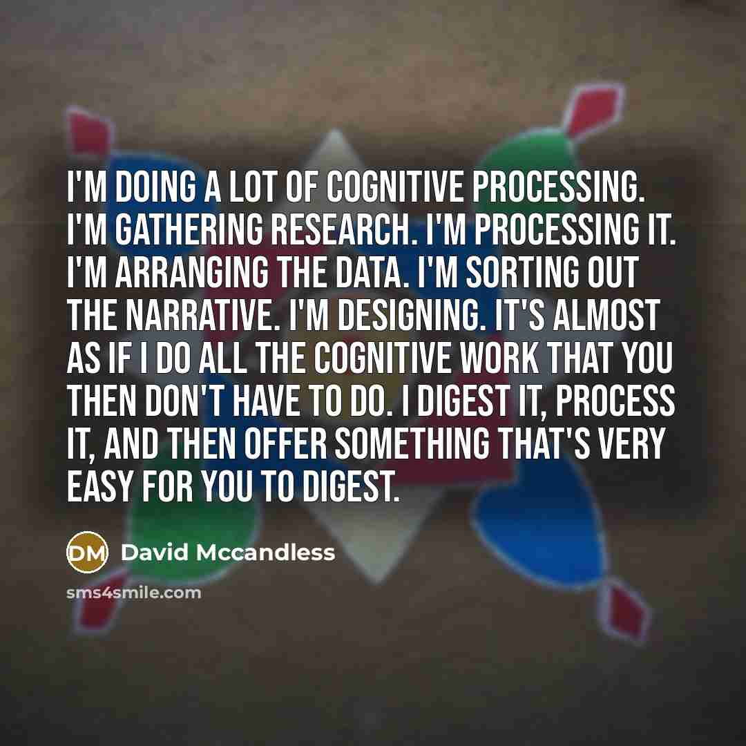 “I'm doing a lot of cognitive processing. I'm gathering research. I'm processing it. I'm arranging the data. I'm sorting out the narrative. I'm designing. It's almost as if I do all the cognitive work that you then don't have to do. I digest it, process it, and then offer something that's very easy…” quote by David Mccandless