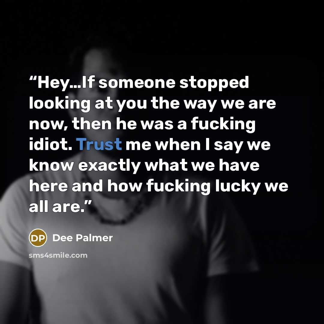 “Hey…If someone stopped looking at you the way we are now, then he was a fucking idiot. Trust me when I say we know exactly what we have here and how fucking lucky we all are.” quote by Dee Palmer