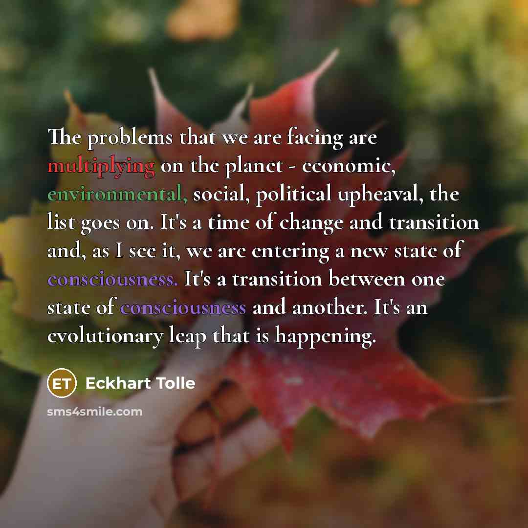 “The problems that we are facing are multiplying on the planet - economic, environmental, social, political upheaval, the list goes on. It's a time of change and transition and, as I see it, we are entering a new state of consciousness. It's a transition between one state of consciousness and…” quote by Eckhart Tolle