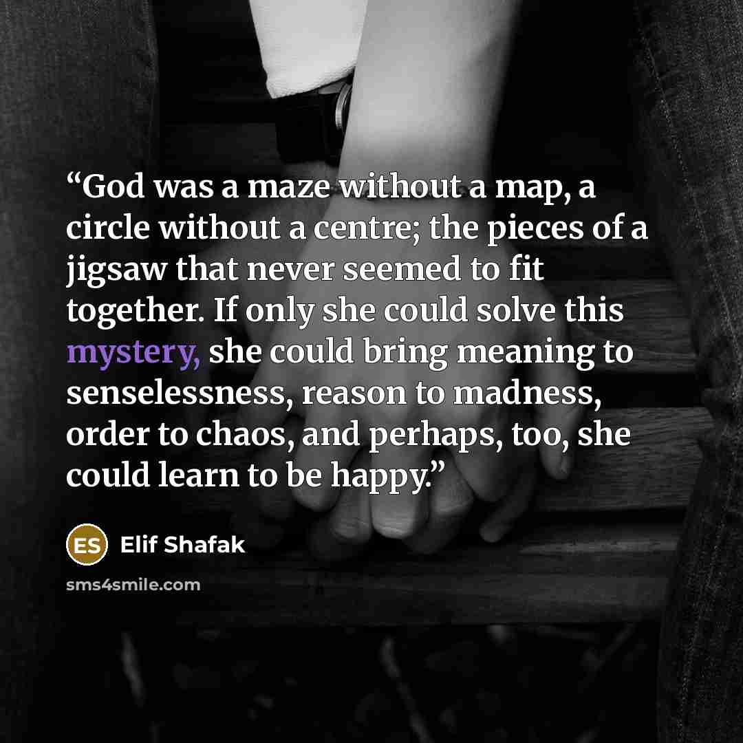 “God was a maze without a map, a circle without a centre; the pieces of a jigsaw that never seemed to fit together. If only she could solve this mystery, she could bring meaning to senselessness, reason to madness, order to chaos, and perhaps, too, she could learn to be happy.” quote by Elif Shafak