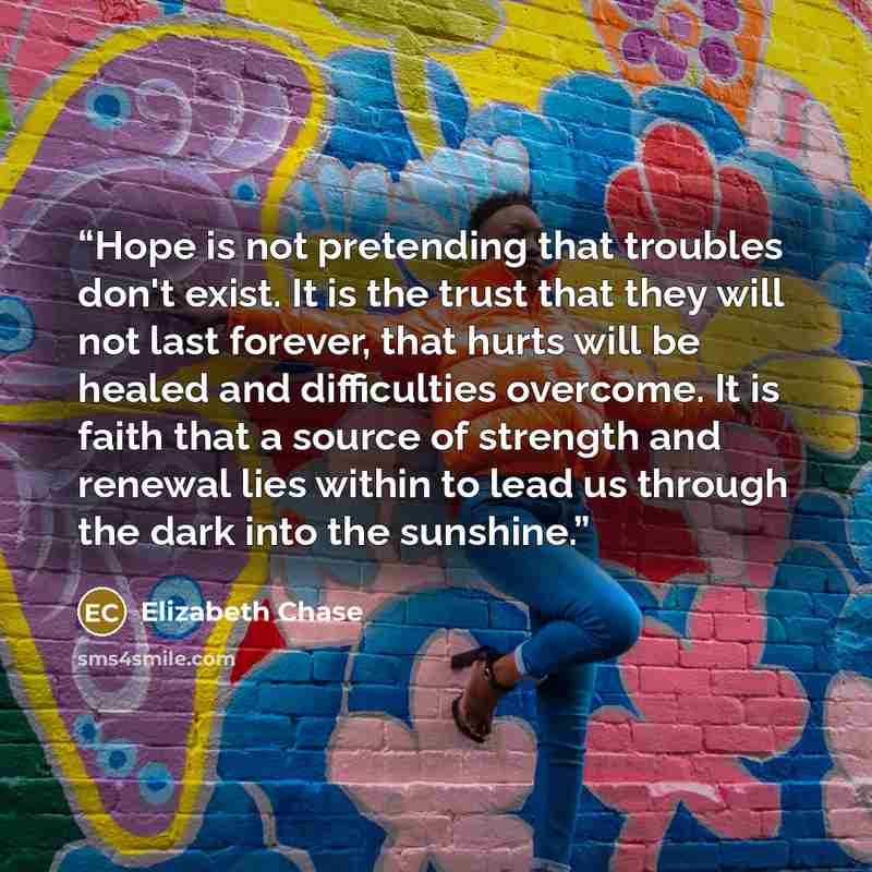 “Hope is not pretending that troubles don't exist. It is the trust that they will not last forever, that hurts will be healed and difficulties overcome. It is faith that a source of strength and renewal lies within to lead us through the dark into the sunshine.” quote by Elizabeth Chase