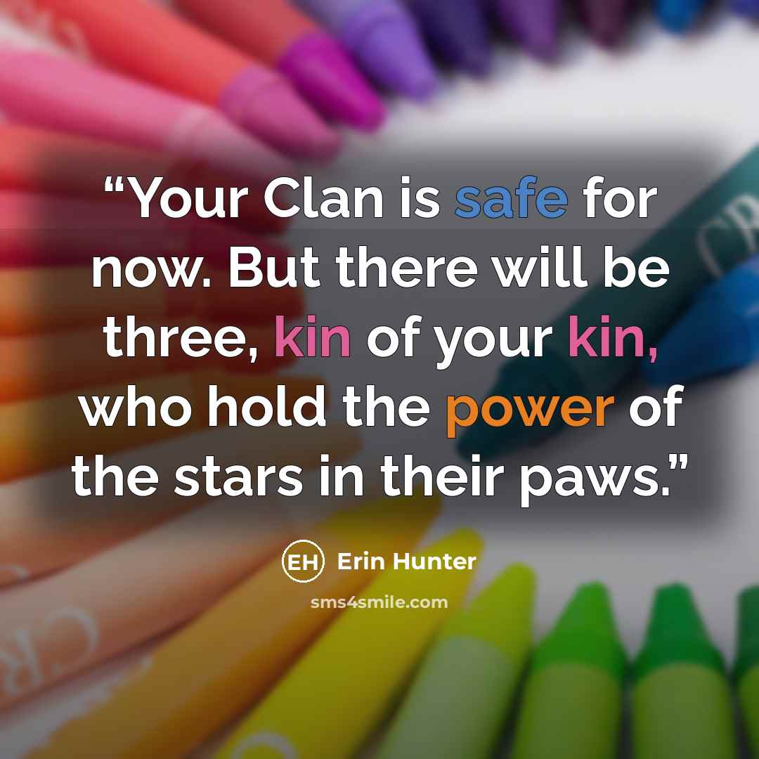 “Your Clan is safe for now. But there will be three, kin of your kin, who hold the power of the stars in their paws.” quote by Erin Hunter
