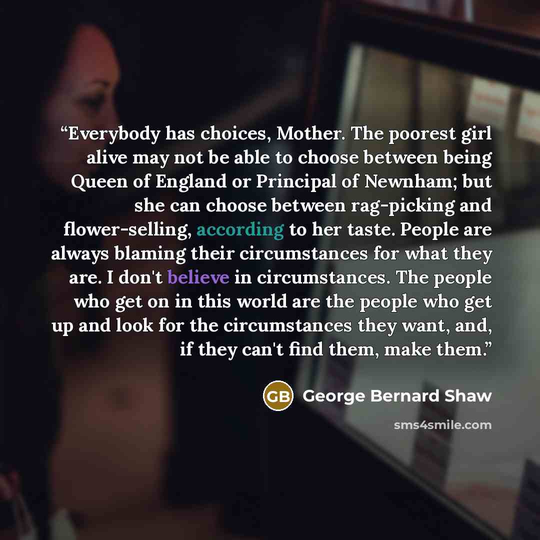 “Everybody has choices, Mother. The poorest girl alive may not be able to choose between being Queen of England or Principal of Newnham; but she can choose between rag-picking and flower-selling, according to her taste. People are always blaming their circumstances for what they are. I don't…” quote by George Bernard Shaw