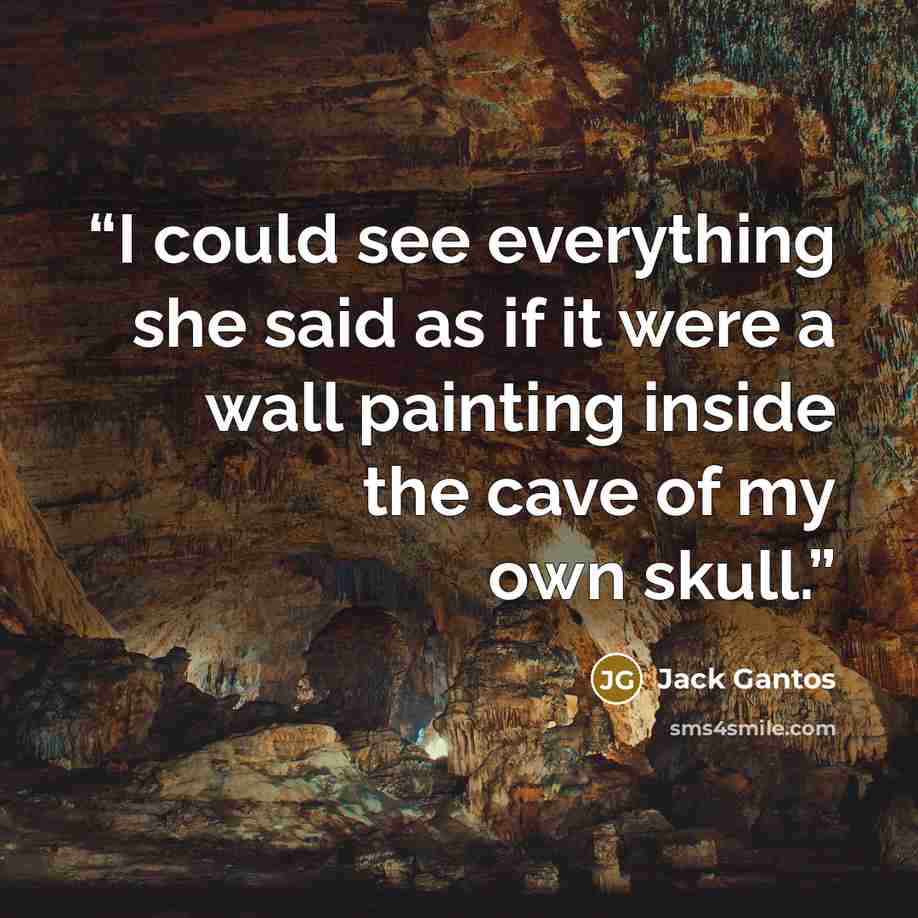“I could see everything she said as if it were a wall painting inside the cave of my own skull.” quote by Jack Gantos