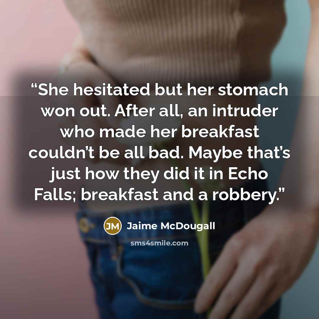 “She hesitated but her stomach won out. After all, an intruder who made her breakfast couldn’t be all bad. Maybe that’s just how they did it in Echo Falls; breakfast and a robbery.” quote by Jaime McDougall