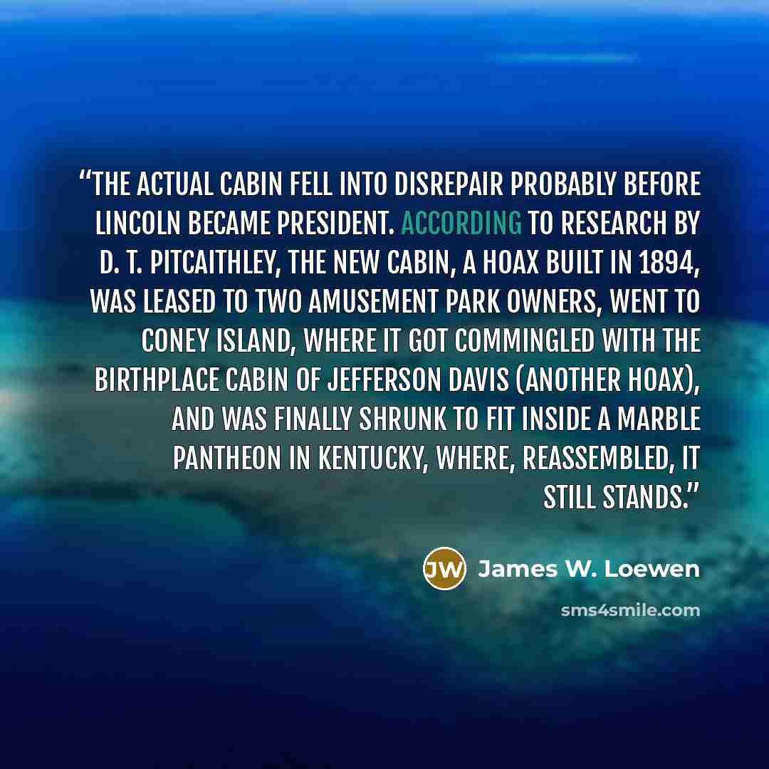 “The actual cabin fell into disrepair probably before Lincoln became president. According to research by D. T. Pitcaithley, the new cabin, a hoax built in 1894, was leased to two amusement park owners, went to Coney Island, where it got commingled with the birthplace cabin of Jefferson Davis…” quote by James W. Loewen