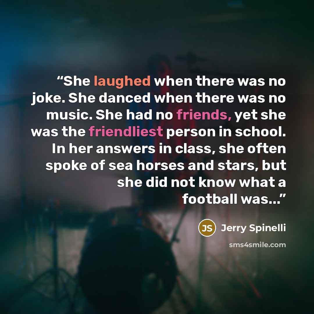 “She laughed when there was no joke. She danced when there was no music. She had no friends, yet she was the friendliest person in school. In her answers in class, she often spoke of sea horses and stars, but she did not know what a football was...” quote by Jerry Spinelli