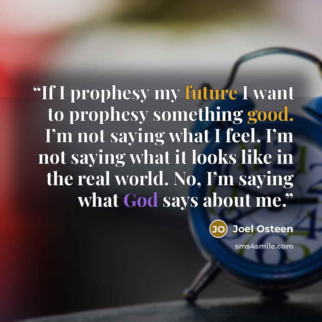 “If I prophesy my future I want to prophesy something good. I’m not saying what I feel. I’m not saying what it looks like in the real world. No, I’m saying what God says about me.” quote by Joel Osteen
