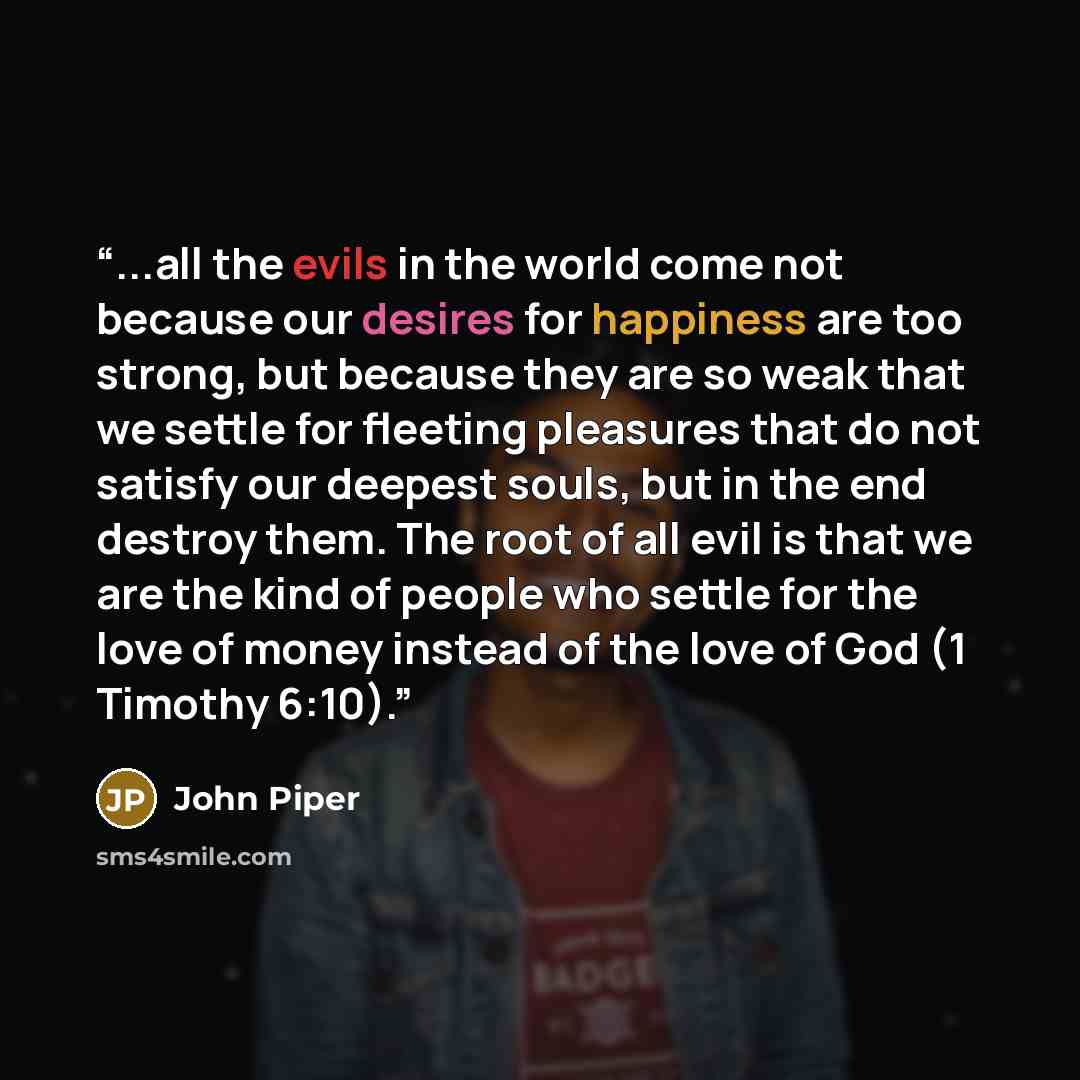 “...all the evils in the world come not because our desires for happiness are too strong, but because they are so weak that we settle for fleeting pleasures that do not satisfy our deepest souls, but in the end destroy them. The root of all evil is that we are the kind of people who settle for the…” quote by John Piper