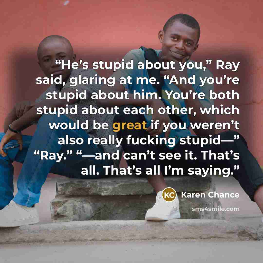 “He’s stupid about you,” Ray said, glaring at me. “And you’re stupid about him. You’re both stupid about each other, which would be great if you weren’t also really fucking stupid—” “Ray.” “—and can’t see it. That’s all. That’s all I’m saying.” quote by Karen Chance